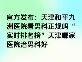 官方发布：天津和平九洲医院看男科正规吗“实时排名榜”天津哪家医院治男科好