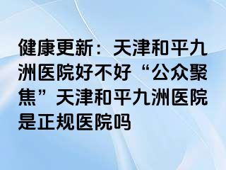 健康更新：天津和平九洲医院好不好“公众聚焦”天津和平九洲医院是正规医院吗