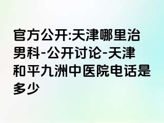 官方公开:天津哪里治男科-公开讨论-天津和平九洲中医院电话是多少