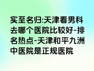 实至名归:天津看男科去哪个医院比较好-排名热点-天津和平九洲中医院是正规医院