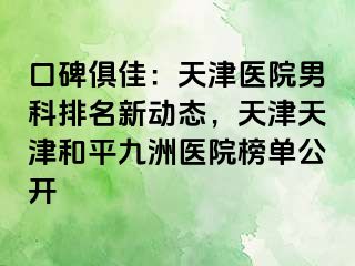 口碑俱佳：天津医院男科排名新动态，天津天津和平九洲医院榜单公开