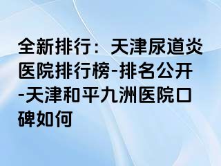 全新排行：天津尿道炎医院排行榜-排名公开-天津和平九洲医院口碑如何