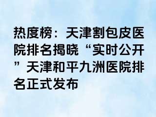 热度榜：天津割包皮医院排名揭晓“实时公开”天津和平九洲医院排名正式发布