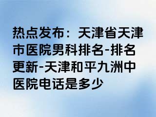 热点发布：天津省天津市医院男科排名-排名更新-天津和平九洲中医院电话是多少