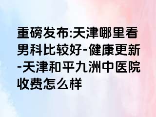 重磅发布:天津哪里看男科比较好-健康更新-天津和平九洲中医院收费怎么样