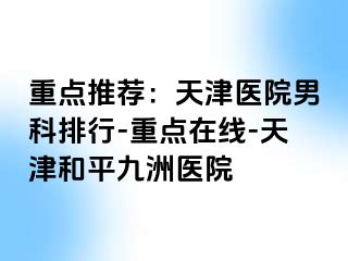 重点推荐：天津医院男科排行-重点在线-天津和平九洲医院