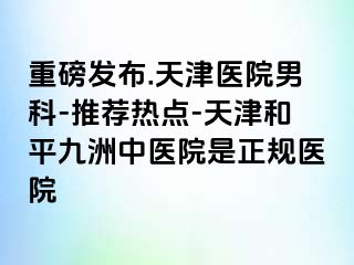 重磅发布.天津医院男科-推荐热点-天津和平九洲中医院是正规医院