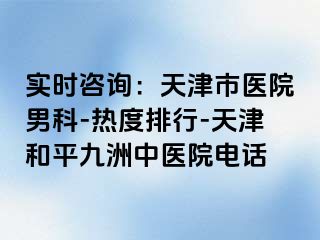 实时咨询：天津市医院男科-热度排行-天津和平九洲中医院电话