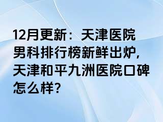 12月更新：天津医院男科排行榜新鲜出炉,天津和平九洲医院口碑怎么样？