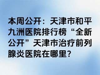 本周公开：天津市和平九洲医院排行榜“全新公开”天津市治疗前列腺炎医院在哪里？