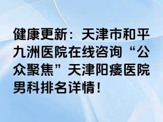 健康更新：天津市和平九洲医院在线咨询“公众聚焦”天津阳痿医院男科排名详情！