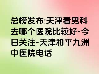 总榜发布:天津看男科去哪个医院比较好-今日关注-天津和平九洲中医院电话