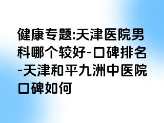 健康专题:天津医院男科哪个较好-口碑排名-天津和平九洲中医院口碑如何