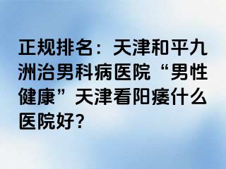 正规排名：天津和平九洲治男科病医院“男性健康”天津看阳痿什么医院好？