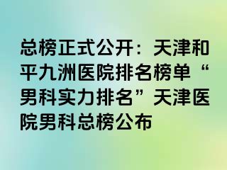 总榜正式公开：天津和平九洲医院排名榜单“男科实力排名”天津医院男科总榜公布