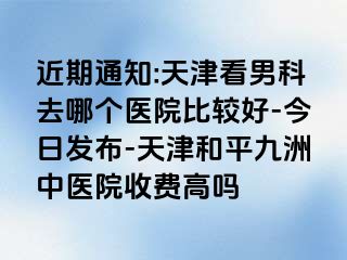 近期通知:天津看男科去哪个医院比较好-今日发布-天津和平九洲中医院收费高吗