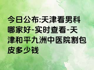 今日公布:天津看男科哪家好-实时查看-天津和平九洲中医院割包皮多少钱