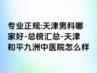 专业正规:天津男科哪家好-总榜汇总-天津和平九洲中医院怎么样