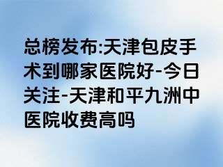 总榜发布:天津包皮手术到哪家医院好-今日关注-天津和平九洲中医院收费高吗