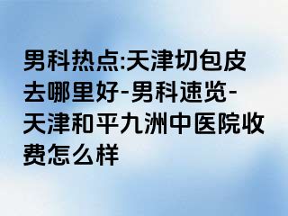 男科热点:天津切包皮去哪里好-男科速览-天津和平九洲中医院收费怎么样