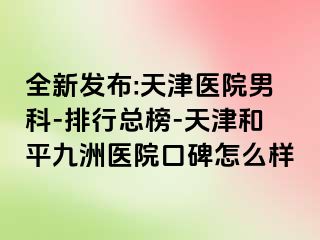 全新发布:天津医院男科-排行总榜-天津和平九洲医院口碑怎么样