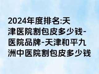 2024年度排名:天津医院割包皮多少钱-医院品牌-天津和平九洲中医院割包皮多少钱