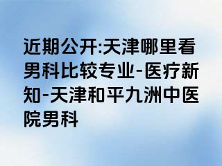 近期公开:天津哪里看男科比较专业-医疗新知-天津和平九洲中医院男科