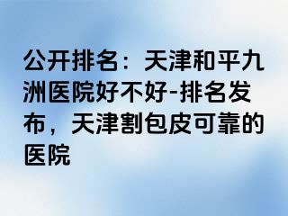 公开排名：天津和平九洲医院好不好-排名发布，天津割包皮可靠的医院