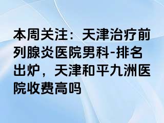 本周关注：天津治疗前列腺炎医院男科-排名出炉，天津和平九洲医院收费高吗