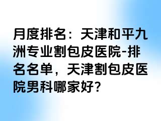 月度排名：天津和平九洲专业割包皮医院-排名名单，天津割包皮医院男科哪家好？