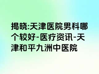 揭晓:天津医院男科哪个较好-医疗资讯-天津和平九洲中医院