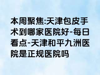 本周聚焦:天津包皮手术到哪家医院好-每日看点-天津和平九洲医院是正规医院吗