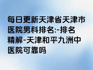 每日更新天津省天津市医院男科排名:-排名精解-天津和平九洲中医院可靠吗