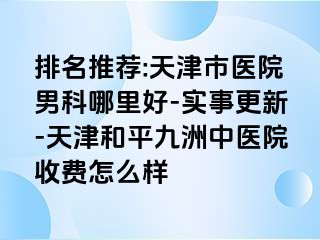 排名推荐:天津市医院男科哪里好-实事更新-天津和平九洲中医院收费怎么样