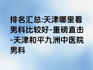 排名汇总:天津哪里看男科比较好-重磅直击-天津和平九洲中医院男科