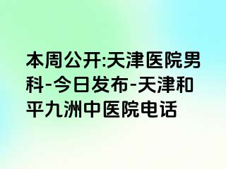 本周公开:天津医院男科-今日发布-天津和平九洲中医院电话