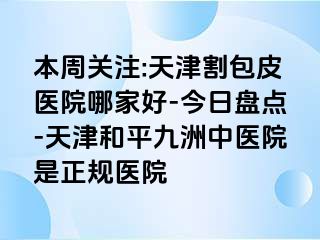 本周关注:天津割包皮医院哪家好-今日盘点-天津和平九洲中医院是正规医院