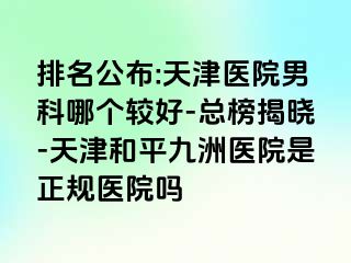 排名公布:天津医院男科哪个较好-总榜揭晓-天津和平九洲医院是正规医院吗