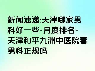 新闻速递:天津哪家男科好一些-月度排名-天津和平九洲中医院看男科正规吗