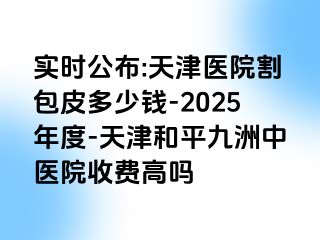 实时公布:天津医院割包皮多少钱-2025年度-天津和平九洲中医院收费高吗