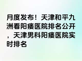 月度发布！天津和平九洲看阳痿医院排名公开，天津男科阳痿医院实时排名