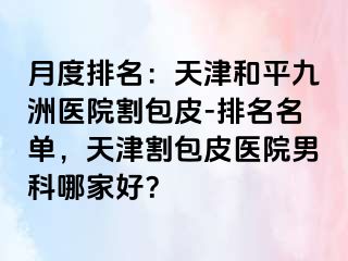 月度排名：天津和平九洲医院割包皮-排名名单，天津割包皮医院男科哪家好？