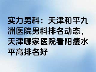 实力男科：天津和平九洲医院男科排名动态，天津哪家医院看阳痿水平高排名好