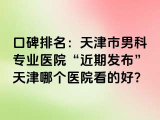 口碑排名：天津市男科专业医院“近期发布”天津哪个医院看的好?