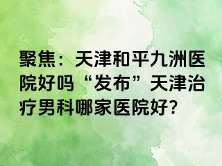 聚焦：天津和平九洲医院好吗“发布”天津治疗男科哪家医院好?