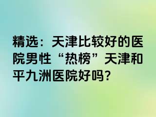 精选：天津比较好的医院男性“热榜”天津和平九洲医院好吗?