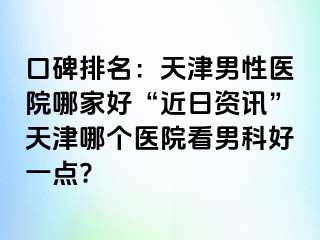 口碑排名：天津男性医院哪家好“近日资讯”天津哪个医院看男科好一点?