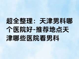 超全整理：天津男科哪个医院好-推荐地点天津哪些医院看男科