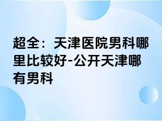 超全：天津医院男科哪里比较好-公开天津哪有男科