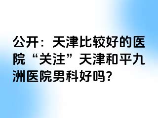 公开：天津比较好的医院“关注”天津和平九洲医院男科好吗?